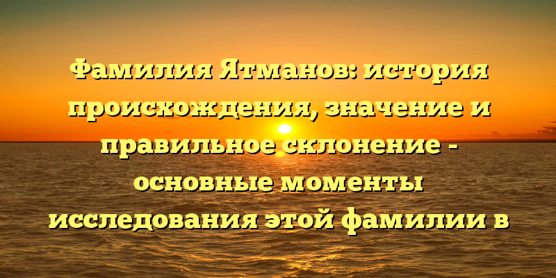 Фамилия Ятманов: история происхождения, значение и правильное склонение - основные моменты исследования этой фамилии в нашей статье!