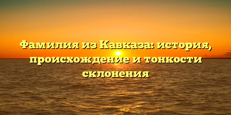 Фамилия из Кавказа: история, происхождение и тонкости склонения