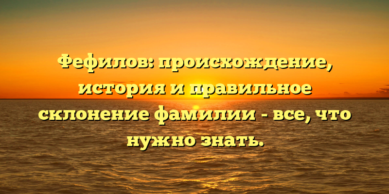 Фефилов: происхождение, история и правильное склонение фамилии - все, что нужно знать.