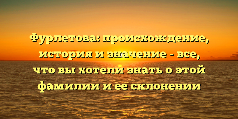 Фурлетова: происхождение, история и значение - все, что вы хотели знать о этой фамилии и ее склонении
