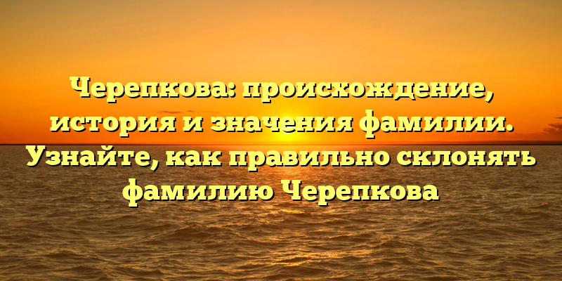 Черепкова: происхождение, история и значения фамилии. Узнайте, как правильно склонять фамилию Черепкова