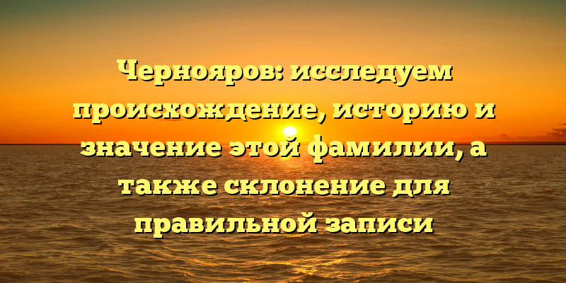 Чернояров: исследуем происхождение, историю и значение этой фамилии, а также склонение для правильной записи