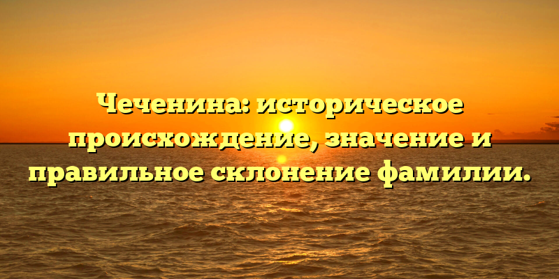 Чеченина: историческое происхождение, значение и правильное склонение фамилии.