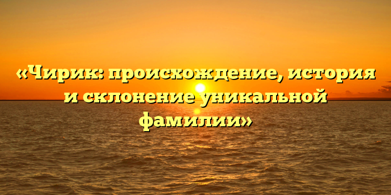 «Чирик: происхождение, история и склонение уникальной фамилии»