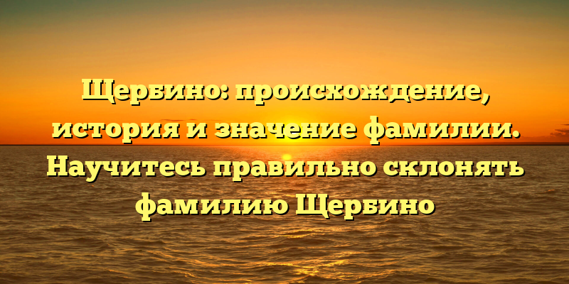 Щербино: происхождение, история и значение фамилии. Научитесь правильно склонять фамилию Щербино
