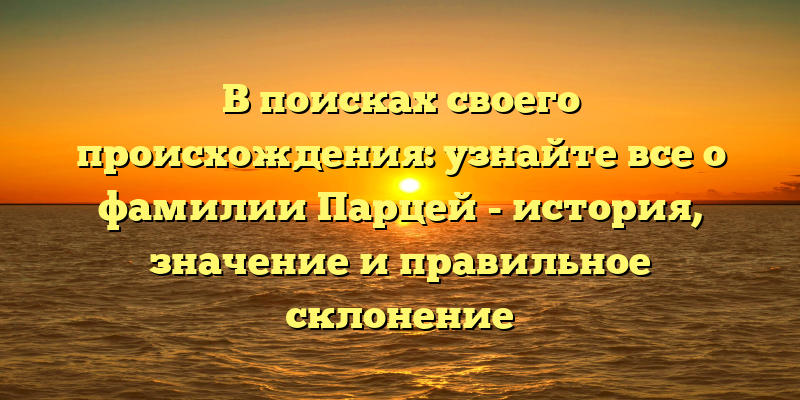 В поисках своего происхождения: узнайте все о фамилии Парцей - история, значение и правильное склонение