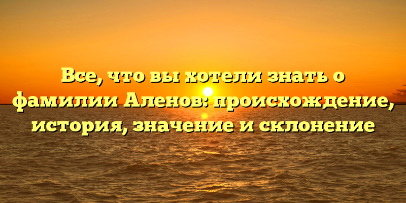 Все, что вы хотели знать о фамилии Аленов: происхождение, история, значение и склонение