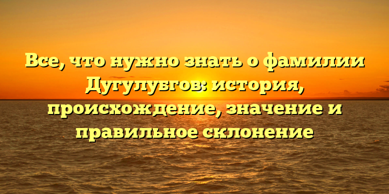 Все, что нужно знать о фамилии Дугулубгов: история, происхождение, значение и правильное склонение