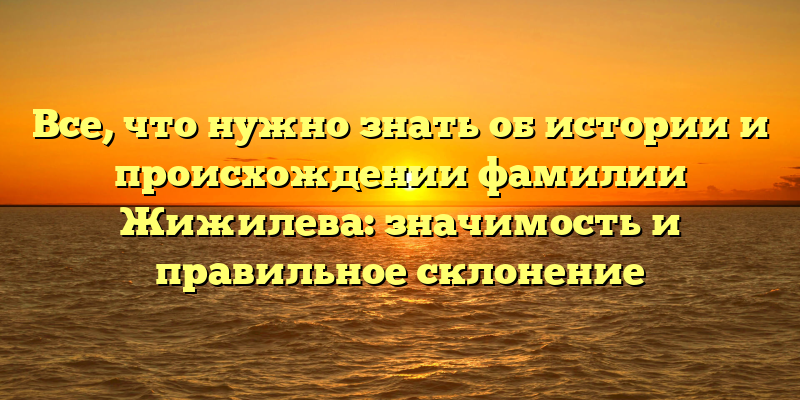 Все, что нужно знать об истории и происхождении фамилии Жижилева: значимость и правильное склонение