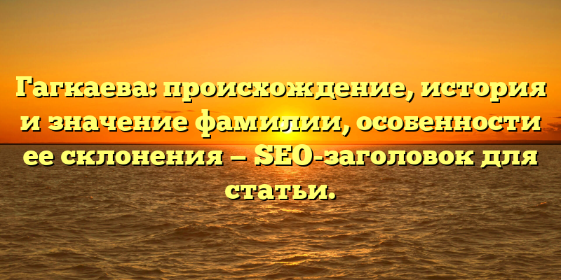 Гагкаева: происхождение, история и значение фамилии, особенности ее склонения — SEO-заголовок для статьи.
