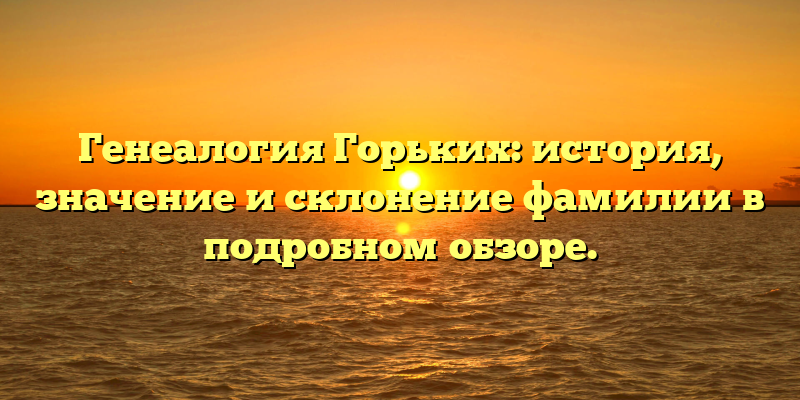 Генеалогия Горьких: история, значение и склонение фамилии в подробном обзоре.