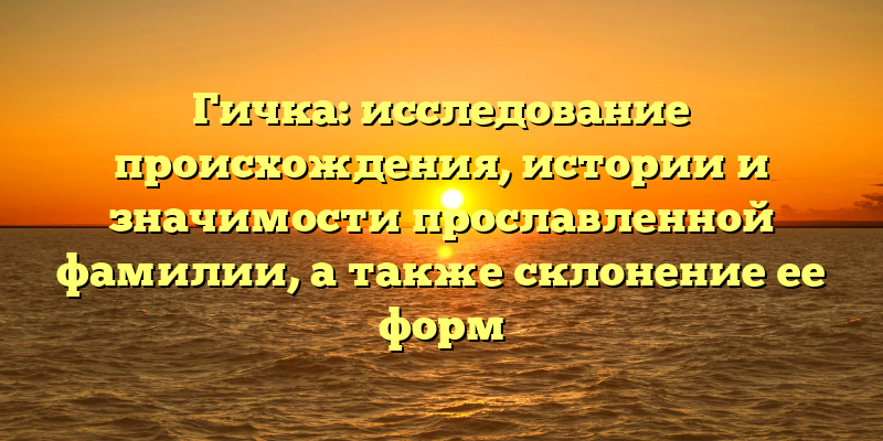 Гичка: исследование происхождения, истории и значимости прославленной фамилии, а также склонение ее форм