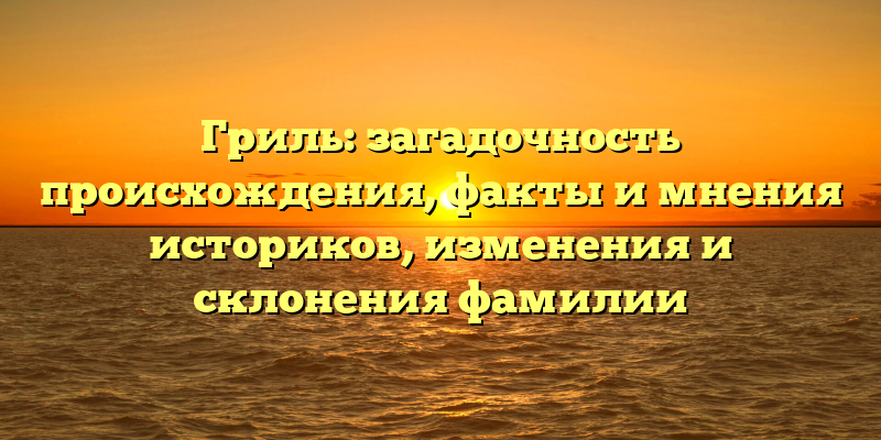 Гриль: загадочность происхождения, факты и мнения историков, изменения и склонения фамилии