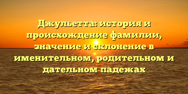 Джульетта: история и происхождение фамилии, значение и склонение в именительном, родительном и дательном падежах