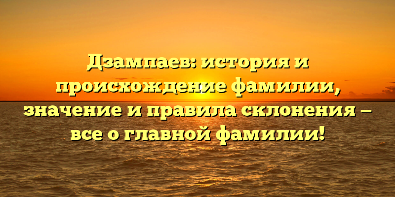 Дзампаев: история и происхождение фамилии, значение и правила склонения — все о главной фамилии!