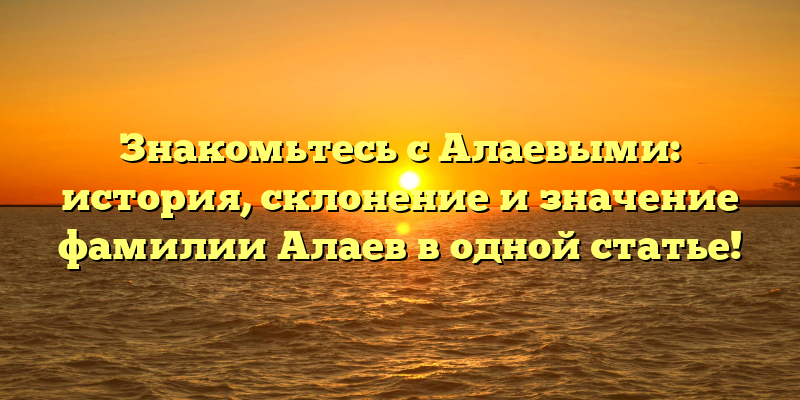 Знакомьтесь с Алаевыми: история, склонение и значение фамилии Алаев в одной статье!