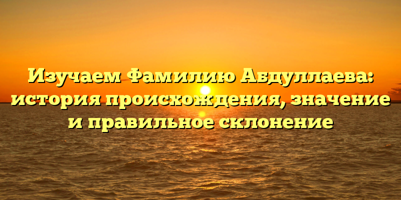 Изучаем Фамилию Абдуллаева: история происхождения, значение и правильное склонение