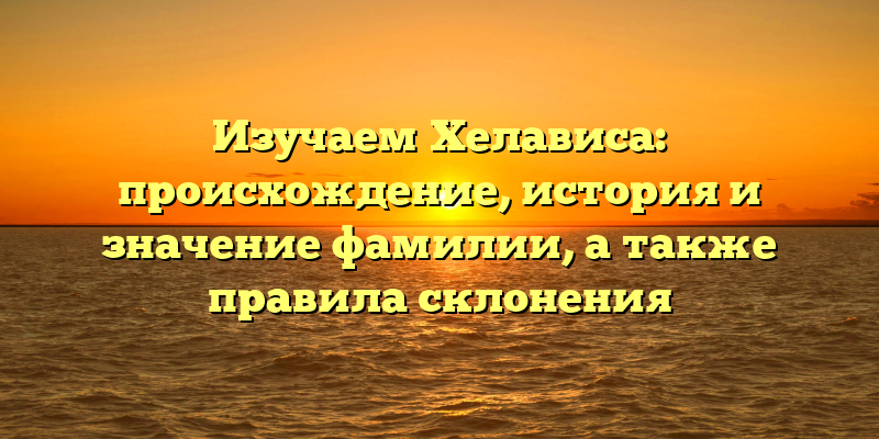 Изучаем Хелависа: происхождение, история и значение фамилии, а также правила склонения