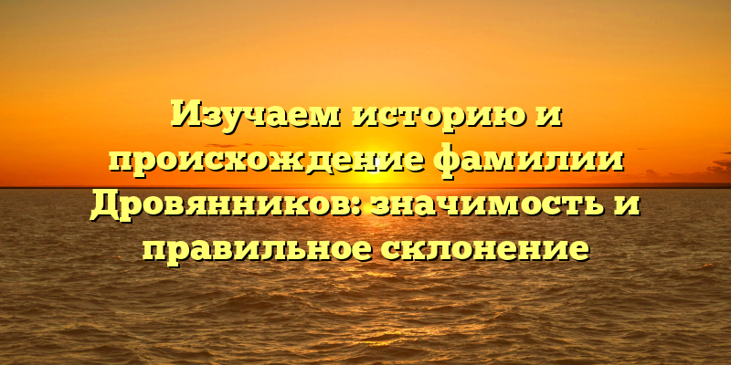 Изучаем историю и происхождение фамилии Дровянников: значимость и правильное склонение