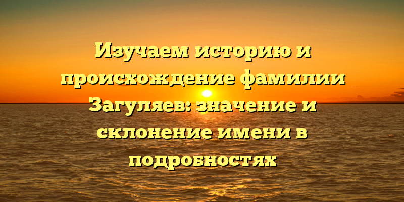 Изучаем историю и происхождение фамилии Загуляев: значение и склонение имени в подробностях