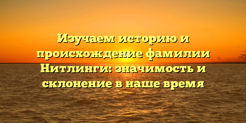 Изучаем историю и происхождение фамилии Нитлинги: значимость и склонение в наше время