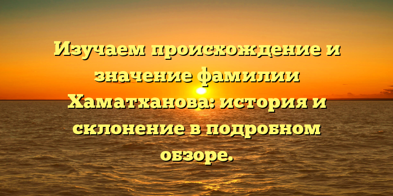 Изучаем происхождение и значение фамилии Хаматханова: история и склонение в подробном обзоре.
