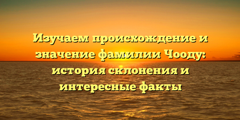 Изучаем происхождение и значение фамилии Чооду: история склонения и интересные факты