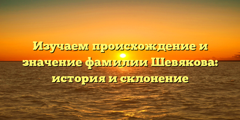 Изучаем происхождение и значение фамилии Шевякова: история и склонение