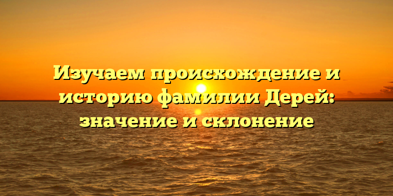 Изучаем происхождение и историю фамилии Дерей: значение и склонение