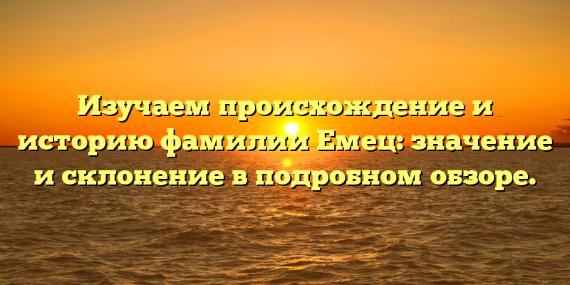 Изучаем происхождение и историю фамилии Емец: значение и склонение в подробном обзоре.