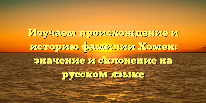 Изучаем происхождение и историю фамилии Хомен: значение и склонение на русском языке