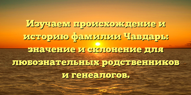 Изучаем происхождение и историю фамилии Чавдарь: значение и склонение для любознательных родственников и генеалогов.