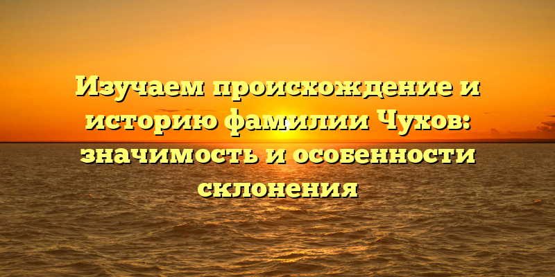 Изучаем происхождение и историю фамилии Чухов: значимость и особенности склонения
