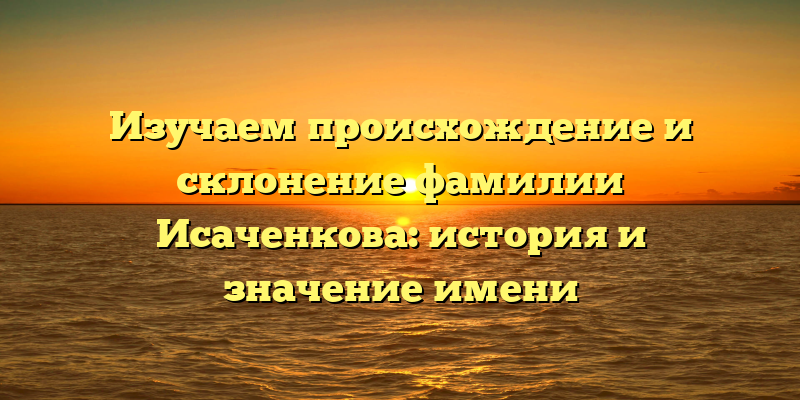 Изучаем происхождение и склонение фамилии Исаченкова: история и значение имени