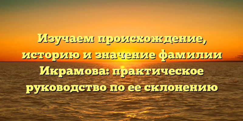 Изучаем происхождение, историю и значение фамилии Икрамова: практическое руководство по ее склонению
