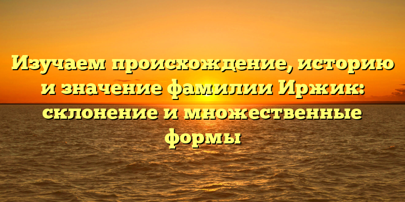 Изучаем происхождение, историю и значение фамилии Иржик: склонение и множественные формы