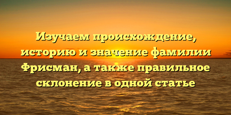 Изучаем происхождение, историю и значение фамилии Фрисман, а также правильное склонение в одной статье