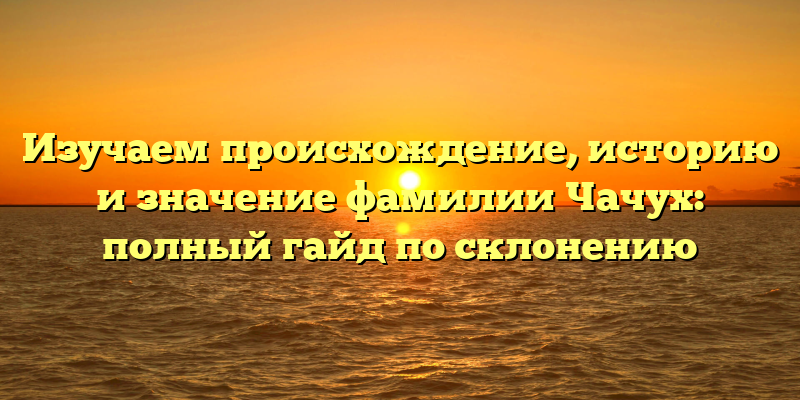 Изучаем происхождение, историю и значение фамилии Чачух: полный гайд по склонению