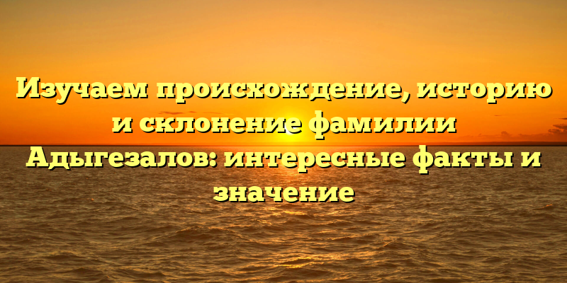 Изучаем происхождение, историю и склонение фамилии Адыгезалов: интересные факты и значение