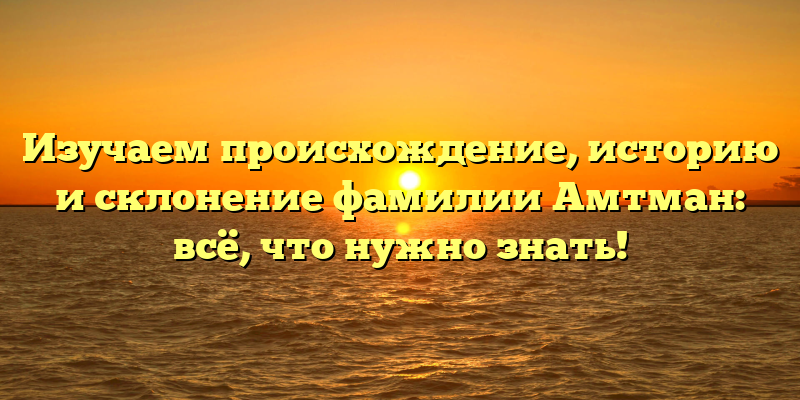 Изучаем происхождение, историю и склонение фамилии Амтман: всё, что нужно знать!