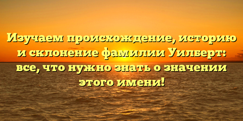 Изучаем происхождение, историю и склонение фамилии Уилберт: все, что нужно знать о значении этого имени!