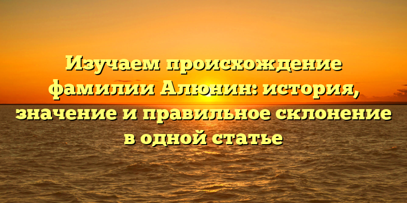 Изучаем происхождение фамилии Алюнин: история, значение и правильное склонение в одной статье