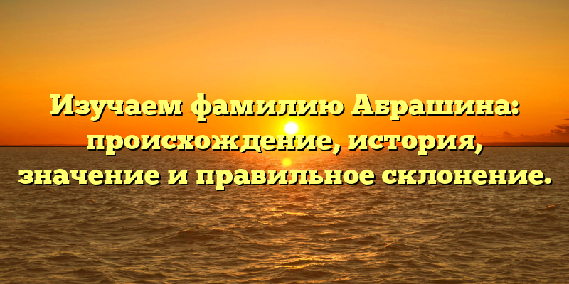 Изучаем фамилию Абрашина: происхождение, история, значение и правильное склонение.