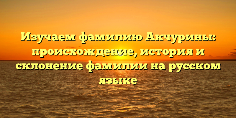 Изучаем фамилию Акчурины: происхождение, история и склонение фамилии на русском языке