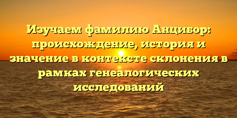 Изучаем фамилию Анцибор: происхождение, история и значение в контексте склонения в рамках генеалогических исследований