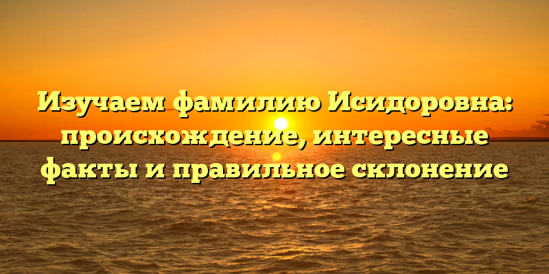 Изучаем фамилию Исидоровна: происхождение, интересные факты и правильное склонение