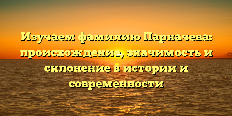 Изучаем фамилию Парначева: происхождение, значимость и склонение в истории и современности