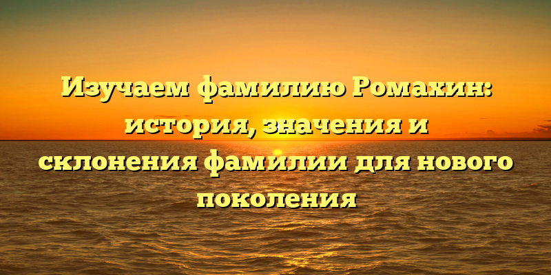 Изучаем фамилию Ромахин: история, значения и склонения фамилии для нового поколения