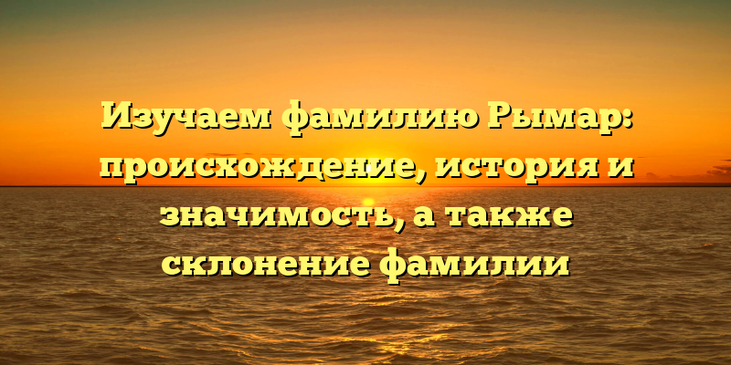 Изучаем фамилию Рымар: происхождение, история и значимость, а также склонение фамилии
