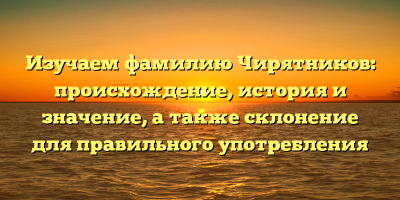 Изучаем фамилию Чирятников: происхождение, история и значение, а также склонение для правильного употребления